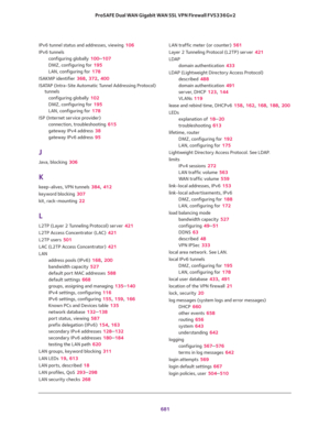 Page 683 
681  ProSAFE Dual WAN Gigabit WAN SSL VPN Firewall FVS336Gv2
IPv6 tunnel status and addresses, viewing 106
IPv6 tunnels
configuring globally 100–107
DMZ, configuring for 195
LAN, configuring for 178
ISAKMP identifier 368, 372, 400
ISATAP (Intra-Site Automatic Tunnel Addressing Protocol) 
tunnels
configuring globally 102
DMZ, configuring for 195
LAN, configuring for 178
ISP (Internet service provider)
connection, troubleshooting 615
gateway IPv4 address 38
gateway IPv6 address 95
J
Java, blocking 306
K...