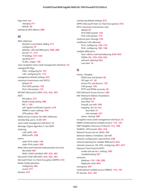 Page 684 
682 ProSAFE Dual WAN Gigabit WAN SSL VPN Firewall FVS336Gv2 
login time-out
changing 511
default 26
looking up DNS address 608
M
MAC addresses
blocked or permitted, adding 313
configuring 70
defaults, LAN and WAN ports 588–590
format 71, 314
IP bindings 314–324
spoofing 617
VLANs, unique 126
main navigation menu (web management interface) 23
managed RA flags
DMZ, configuring for 191
LAN, configuring for 174
management default settings 672
maximum transmission unit (MTU)
default 67
IPv6 DMZ packets 192...