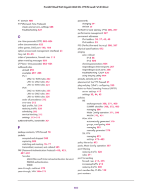 Page 685 
683  ProSAFE Dual WAN Gigabit WAN SSL VPN Firewall FVS336Gv2
NT domain 488
NTP (Network Time Protocol)
modes and servers, settings 556
troubleshooting 621
O
one-time passcode (OTP) 662–664
online documentation 622
online games, DMZ port 140, 184
option arrows (web management interface) 23
Oray.net 63–65
order of precedence, firewall rules 212
other event log messages 658
OTP (one-time passcode) 662–664
outbound rules
default 210
examples 261–265
IPv4
DMZ-to-WAN rules 233
LAN-to-DMZ rules 242
LAN-to-WAN...