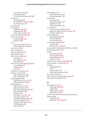 Page 686 
684 ProSAFE Dual WAN Gigabit WAN SSL VPN Firewall FVS336Gv2 
customized services 281
port triggering 325
SSL VPN port forwarding 438, 454
port ranges
port triggering 327
SSL VPN policies 479, 481, 483
SSL VPN resources 471
port speed 69
port triggering
configuring 325–330
increasing traffic 532
status monitoring 329, 593
port VLAN identifier (PVID) 116
portals, SSL VPN 440
configuring 448–453
options for 426
ports
front panel and back panel 18
VLAN membership, viewing 591
Power LED 19, 613
power...