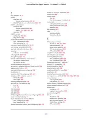 Page 687 
685  ProSAFE Dual WAN Gigabit WAN SSL VPN Firewall FVS336Gv2
R
rack-mounting kit 22
RADIUS
CHAP and PAP
domain authentication 433, 491
MSCHAP(v2), domain authentication 433, 491
RADIUS authentication
CHAP and PAP
domain authentication 491
XAUTH 374, 389–391, 401
described 487
RADIUS servers
configuring 392–394
edge devices 391
RADVD (Router Advertisement Deamon)
DMZ, configuring for 188
LAN, configuring for 171
rate control profile, WAN traffic 74–77
rate-limiting, forwarded traffic 72
read-only and...
