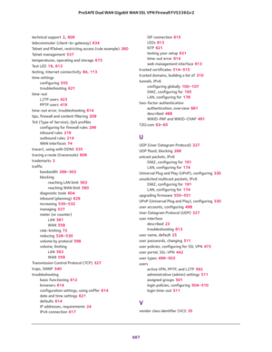 Page 689 
687  ProSAFE Dual WAN Gigabit WAN SSL VPN Firewall FVS336Gv2
technical support 2, 609
telecommuter (client-to-gateway) 634
Telnet and RTelnet, restricting access (rule example) 260
Telnet management 537
temperatures, operating and storage 673
Test LED 19, 613
testing, Internet connectivity 84, 113
time settings
configuring 555
troubleshooting 621
time-out
L2TP users 423
PPTP users 419
time-out error, troubleshooting 614
tips, firewall and content filtering 209
ToS (Type of Service), QoS profiles...