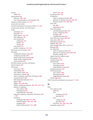 Page 690 
688 ProSAFE Dual WAN Gigabit WAN SSL VPN Firewall FVS336Gv2 
versions
SNMP 540
videoconferencing
DMZ port 140, 184
from restricted address (rule example) 255
violations, IP/MAC binding 317, 321
virtual LAN. See VLANs.
Virtual Private Network Consortium (VPNC) 17, 335
virtual private network. See VPN tunnels.
VLANs
advantages 115
described 115
DHCP options 118–119
MAC addresses 126
port membership
configuring 122
default 116
viewing 591
port-based 116
profiles, configuring 119–126
VoIP (voice over IP)...