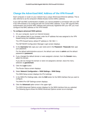 Page 70Configure the IPv4 Internet and WAN Settings 
70 ProSAFE Dual WAN Gigabit WAN SSL VPN Firewall FVS336Gv2 
Change the Advertised MAC Address of the VPN Firewall
Each computer or router on your network has a unique 48-bit local Ethernet address. This is 
also referred to as the computer’s Media Access Control (MAC) address.
If your ISP has MAC authentication enabled, you cannot establish a connection with your ISP 
if the VPN firewall is not configured with the correct MAC address. If your ISP requires MAC...