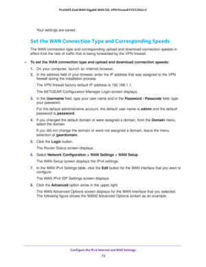 Page 72Configure the IPv4 Internet and WAN Settings 
72 ProSAFE Dual WAN Gigabit WAN SSL VPN Firewall FVS336Gv2 
Your settings are saved.
Set the WAN Connection Type and Corresponding Speeds
The WAN connection type and corresponding upload and download connection speeds in 
effect limit the rate of traffic that is being forwarded by the VPN firewall.
To set the WAN connection type and upload and download connection speeds:
1. On your computer, launch an Internet browser.
2. In the address field of your...