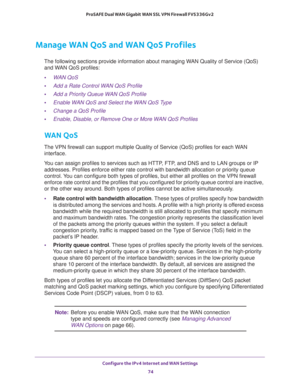 Page 74Configure the IPv4 Internet and WAN Settings 
74 ProSAFE Dual WAN Gigabit WAN SSL VPN Firewall FVS336Gv2 
Manage WAN QoS and WAN QoS Profiles
The following sections provide information about managing WAN Quality of Service (QoS) 
and WAN QoS profiles:
•WAN QoS
•Add a Rate Control WAN QoS Profile
•Add a Priority Queue WAN QoS Profile
•Enable WAN QoS and Select the WAN QoS Type
•Change a QoS Profile
•Enable, Disable, or Remove One or More WAN QoS Profiles
WAN QoS
The VPN firewall can support multiple...