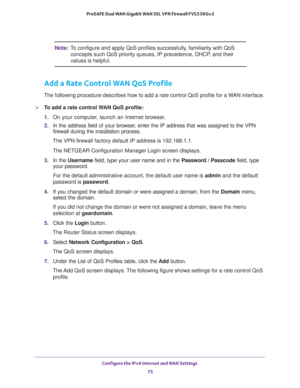 Page 75Configure the IPv4 Internet and WAN Settings 
75  ProSAFE Dual WAN Gigabit WAN SSL VPN Firewall FVS336Gv2
Note:To configure and apply QoS profiles successfully, familiarity with QoS 
concepts such QoS priority queues, IP precedence, DHCP, and their 
values is helpful.
Add a Rate Control WAN QoS Profile
The following procedure describes how to add a rate control QoS profile for a WAN interface.
To add a rate control WAN QoS profile:
1. On your computer, launch an Internet browser.
2. In the address field...