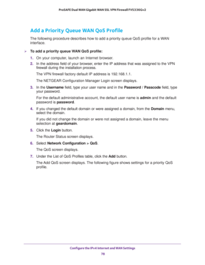 Page 78Configure the IPv4 Internet and WAN Settings 
78 ProSAFE Dual WAN Gigabit WAN SSL VPN Firewall FVS336Gv2 
Add a Priority Queue WAN QoS Profile
The following procedure describes how to add a priority queue QoS profile for a WAN 
interface.
To add a priority queue WAN QoS profile:
1. On your computer, launch an Internet browser.
2. In the address field of your browser, enter the IP address that was assigned to the VPN 
firewall during the installation process.
The VPN firewall factory default IP address...