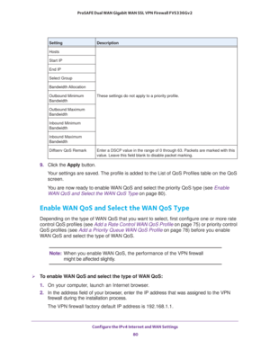 Page 80Configure the IPv4 Internet and WAN Settings 
80 ProSAFE Dual WAN Gigabit WAN SSL VPN Firewall FVS336Gv2 
9. Click the Apply button.
Your settings are saved. The profile is added to the List of QoS Profiles table on the QoS 
screen.
You are now ready to enable WAN QoS and select the priority QoS type (see Enable 
WAN QoS and Select the WAN QoS Type on page 80).
Enable WAN QoS and Select the WAN QoS Type
Depending on the type of WAN QoS that you want to select, first configure one or more rate 
control...