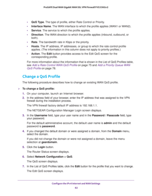 Page 82Configure the IPv4 Internet and WAN Settings 
82 ProSAFE Dual WAN Gigabit WAN SSL VPN Firewall FVS336Gv2 
•QoS Type. The type of profile, either Rate Control or Priority.
•Interface Name. The WAN interface to which the profile applies (WAN1 or WAN2).
•Service. The service to which the profile applies.
•Direction. The WAN direction to which the profile applies (inbound, outbound, or 
both).
•Rate. The bandwidth rate in Kbps or the priority.
•Hosts. The IP address, IP addresses, or group to which the rate...