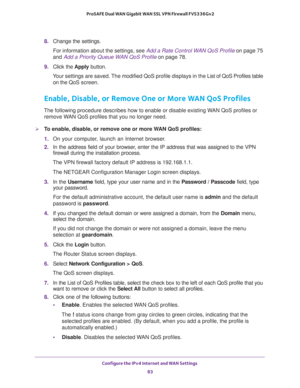 Page 83Configure the IPv4 Internet and WAN Settings 
83  ProSAFE Dual WAN Gigabit WAN SSL VPN Firewall FVS336Gv2
8. Change the settings.
For information about the settings, see Add a Rate Control WAN QoS Profile on page 75 
and Add a Priority Queue WAN QoS Profile on page 78.
9. Click the Apply button.
Your settings are saved. The modified QoS profile displays in the List of QoS Profiles table 
on the QoS screen.
Enable, Disable, or Remove One or More WAN QoS Profiles
The following procedure describes how to...