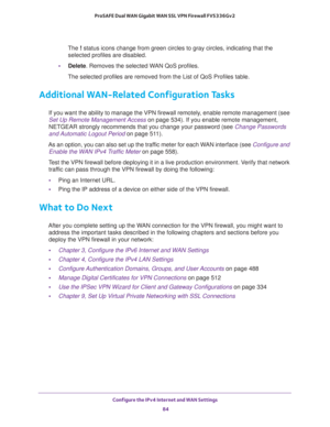 Page 84Configure the IPv4 Internet and WAN Settings 
84 ProSAFE Dual WAN Gigabit WAN SSL VPN Firewall FVS336Gv2 
The ! status icons change from green circles to gray circles, indicating that the 
selected profiles are disabled.
•Delete. Removes the selected WAN QoS profiles.
The selected profiles are removed from the List of QoS Profiles table.
Additional WAN-Related Configuration Tasks
If you want the ability to manage the VPN firewall remotely, enable remote management (see 
Set Up Remote Management Access on...