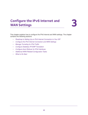 Page 8585
3
3.   Configure the IPv6 Internet and 
WAN Settings
This chapter explains how to configure the IPv6 Internet and WAN settings. The chapter 
contains the following sections:
•Roadmap to Setting Up an IPv6 Internet Connection to Your ISP
•Configure the IPv6 Internet Connection and WAN Settings
•Manage Tunneling for IPv6 Traffic
•Configure Stateless IP/ICMP Translation
•Configure Auto-Rollover for IPv6 Interfaces
•Additional WAN-Related Configuration Tasks
•What to Do Next 