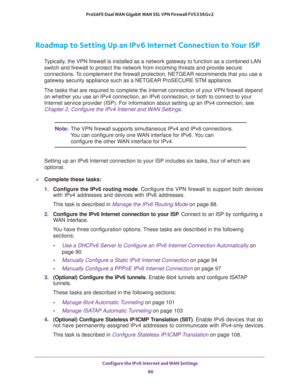 Page 86Configure the IPv6 Internet and WAN Settings 
86 ProSAFE Dual WAN Gigabit WAN SSL VPN Firewall FVS336Gv2 
Roadmap to Setting Up an IPv6 Internet Connection to Your ISP
Typically, the VPN firewall is installed as a network gateway to function as a combined LAN 
switch and firewall to protect the network from incoming threats and provide secure 
connections. To complement the firewall protection, NETGEAR recommends that you use a 
gateway security appliance such as a NETGEAR ProSECURE STM appliance.
The...