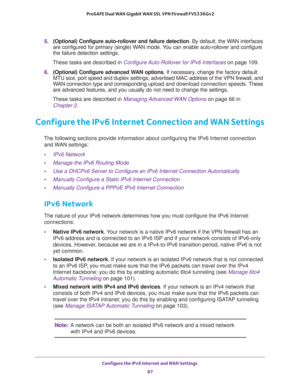 Page 87Configure the IPv6 Internet and WAN Settings 
87  ProSAFE Dual WAN Gigabit WAN SSL VPN Firewall FVS336Gv2
5. (Optional) Configure auto-rollover and failure detection. By default, the WAN interfaces 
are configured for primary (single) WAN mode. You can enable auto-rollover and configure 
the failure detection settings.
These tasks are described in Configure Auto-Rollover for IPv6 Interfaces on page 109. 
6. (Optional) Configure advanced WAN options. If necessary, change the factory default 
MTU size,...