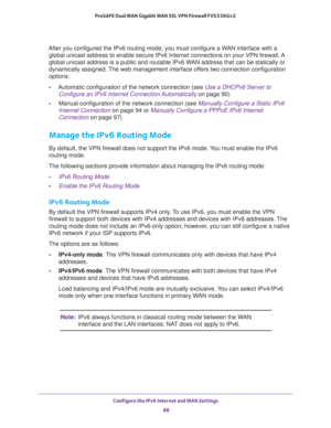 Page 88Configure the IPv6 Internet and WAN Settings 
88 ProSAFE Dual WAN Gigabit WAN SSL VPN Firewall FVS336Gv2 
After you configured the IPv6 routing mode, you must configure a WAN interface with a 
global unicast address to enable secure IPv6 Internet connections on your VPN firewall. A 
global unicast address is a public and routable IPv6 WAN address that can be statically or 
dynamically assigned. The web management interface offers two connection configuration 
options:
•Automatic configuration of the...