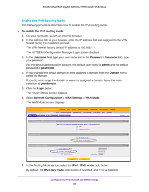 Page 89Configure the IPv6 Internet and WAN Settings 
89  ProSAFE Dual WAN Gigabit WAN SSL VPN Firewall FVS336Gv2
Enable the IPv6 Routing Mode
The following procedure describes how to enable the IPv6 routing mode.
To enable the IPv6 routing mode:
1. On your computer, launch an Internet browser.
2. In the address field of your browser, enter the IP address that was assigned to the VPN 
firewall during the installation process.
The VPN firewall factory default IP address is 192.168.1.1.
The NETGEAR Configuration...