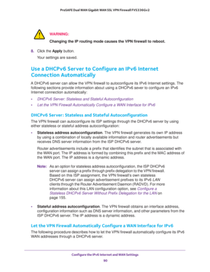 Page 90Configure the IPv6 Internet and WAN Settings 
90 ProSAFE Dual WAN Gigabit WAN SSL VPN Firewall FVS336Gv2 
WARNING:
Changing the IP routing mode causes the VPN firewall to reboot.
8. Click the Apply button.
Your settings are saved.
Use a DHCPv6 Server to Configure an IPv6 Internet 
Connection Automatically
A DHCPv6 server can allow the VPN firewall to autoconfigure its IPv6 Internet settings. The 
following sections provide information about using a DHCPv6 sever to configure an IPv6 
Internet connection...