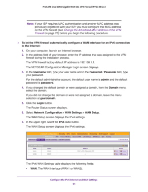 Page 91Configure the IPv6 Internet and WAN Settings 
91  ProSAFE Dual WAN Gigabit WAN SSL VPN Firewall FVS336Gv2
Note:If your ISP requires MAC authentication and another MAC address was 
previously registered with your ISP, you must configure that MAC address 
on the VPN firewall (see 
Change the Advertised MAC Address of the VPN 
Firewall on page 70) before you begin the following procedure.
To let the VPN firewall automatically configure a WAN interface for an IPv6 connection 
to the Internet:
1. On your...