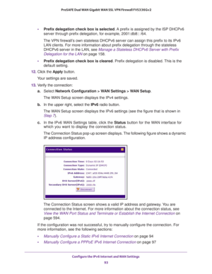 Page 93Configure the IPv6 Internet and WAN Settings 
93  ProSAFE Dual WAN Gigabit WAN SSL VPN Firewall FVS336Gv2
•Prefix delegation check box is selected. A prefix is assigned by the ISP DHCPv6 
server through prefix delegation, for example, 2001:db8:: /64.
The VPN firewall’s own stateless DHCPv6 server can assign this prefix to its IPv6 
LAN clients. For more information about prefix delegation through the stateless 
DHCPv6 server in the LAN, see 
Manage a Stateless DHCPv6 Server with Prefix 
Delegation for...