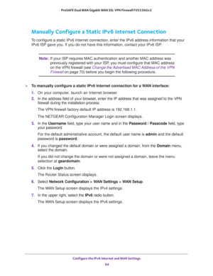 Page 94Configure the IPv6 Internet and WAN Settings 
94 ProSAFE Dual WAN Gigabit WAN SSL VPN Firewall FVS336Gv2 
Manually Configure a Static IPv6 Internet Connection
To configure a static IPv6 Internet connection, enter the IPv6 address information that your 
IPv6 ISP gave you. If you do not have this information, contact your IPv6 ISP. 
Note:If your ISP requires MAC authentication and another MAC address was 
previously registered with your ISP, you must configure that MAC address 
on the VPN firewall (see...