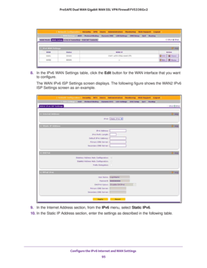 Page 95Configure the IPv6 Internet and WAN Settings 
95  ProSAFE Dual WAN Gigabit WAN SSL VPN Firewall FVS336Gv2
8. In the IPv6 WAN Settings table, click the Edit button for the WAN interface that you want 
to configure.
The WAN IPv6 ISP Settings screen displays. The following figure shows the WAN2 IPv6 
ISP Settings screen as an example.
9. In the Internet Address section, from the IPv6 menu, select Static IPv6.
10. In the Static IP Address section, enter the settings as described in the following table.  