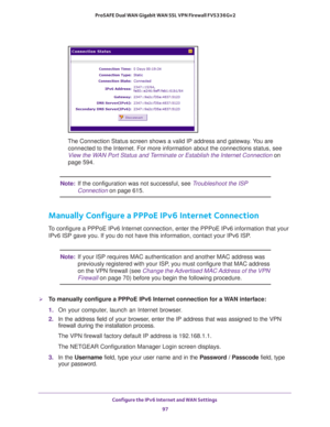 Page 97Configure the IPv6 Internet and WAN Settings 
97  ProSAFE Dual WAN Gigabit WAN SSL VPN Firewall FVS336Gv2
The Connection Status screen shows a valid IP address and gateway. You are 
connected to the Internet. For more information about the connections status, see 
View the WAN Port Status and Terminate or Establish the Internet Connection on 
page 594.
Note:If the configuration was not successful, see Troubleshoot the ISP 
Connection on page 615.
Manually Configure a PPPoE IPv6 Internet Connection
To...