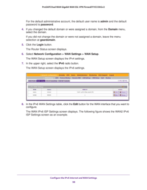 Page 98Configure the IPv6 Internet and WAN Settings 
98 ProSAFE Dual WAN Gigabit WAN SSL VPN Firewall FVS336Gv2 
For the default administrative account, the default user name is admin and the default 
password is password.
4. If you changed the default domain or were assigned a domain, from the Domain menu, 
select the domain.
If you did not change the domain or were not assigned a domain, leave the menu 
selection at geardomain.
5. Click the Login button.
The Router Status screen displays.
6. Select Network...