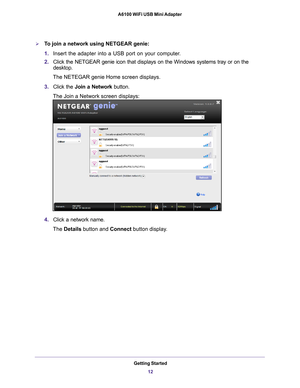 Page 12Getting Started12
A6100 WiFi USB Mini Adapter 
To join a network using NETGEAR genie:
1.
Insert the adapter into a USB port on your computer.
2. Click the NETGEAR genie icon that displays on the Windows systems tray o\
r on the 
desktop.
The NETEGAR genie Home screen displays.
3. Click the  Join a Network button.
The Join a Network screen displays:
4. Click a network name.
The Details button and Connect button display
 . 