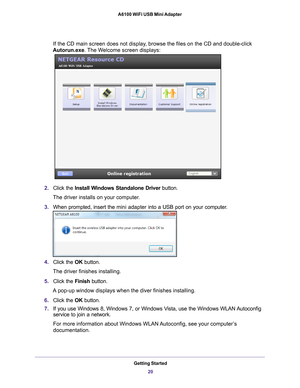 Page 20Getting Started20
A6100 WiFi USB Mini Adapter 
If the CD main screen does not display, browse the files on the CD and double-click 
Autorun.exe. The Welcome screen displays:
2. Click the  Install Windows Standalone Driver  button.
The driver installs on your computer.
3. When prompted, insert the  mini adapter into a USB port on your computer
 . 
4. Click the  OK button.
The driver finishes installing.
5. Click the  Finish button.
A pop-up window displays when the diver finishes installing.
6. Click the...