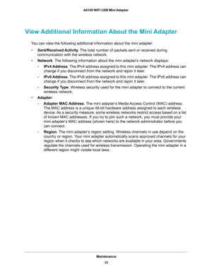 Page 26Maintenance
26 A6100 WiFi USB Mini Adapter 
View Additional Information About the Mini Adapter
You can view the following additional information about the mini adapter:
•Sent/Received Activity. The total number of packets sent or received during 
communication with the wireless network.
•Network. The following information about the mini adapter’s network displays:
-IPv4 Address. The IPv4 address assigned to this mini adapter. The IPv4 address can 
change if you disconnect from the network and rejoin it...