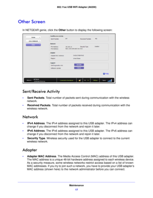 Page 17Maintenance17
 802.11ac USB WiFi Adapter (A6200)
Other Screen
In NETGEAR genie, click the 
Other button to display the following screen:
Sent/Receive Activity
•     Sent Packets. Total number of packets sent during communication with the wireless 
network.
•      Receive
 d Packets. Total number of packets received during communication with the 
wireless network.
Network
•      IPv4 Address . The IPv4 address assigned to this USB adapter. The IPv4 address can 
change if you disconnect from the network...
