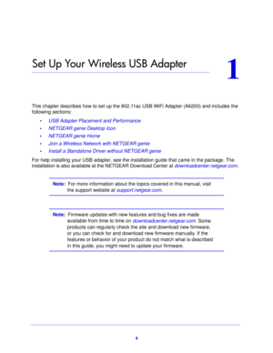 Page 44
1
1.   Set Up Your Wireless USB Adapter
This chapter describes how to set up the 802.11ac USB WiFi Adapter (A6200) and includes the 
following sections:•      USB Adapter Placement and Performance 
•      NETGEAR genie Desktop Icon 
•      NETGEAR genie Home 
•      Join a Wireless Network with NETGEAR genie 
•      Install a Standalone Driver without NETGEAR genie 
For help installing your USB adapter, see the inst allation gu
 ide that came in the package. The 
installation is also available at the...