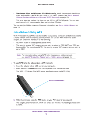 Page 12Get Started and Connect to a WiFi Network 12
A6210 WiFi USB Adapter 
•
Standalone driver and Windows WLAN Autoconfig . Install the adapter’s standalone 
driver and use Windows WLAN Autoconfig to join a WiFi network (see  Join a Network 
Using a Standalone Driver and Windows WLAN Autoconfig  on page
 15). 
This is an alternate method that does not use WPS or NETGEAR genie. You can also  use this method if your computer does not include a CD drive.
You can also join hidden networks. For more information,...