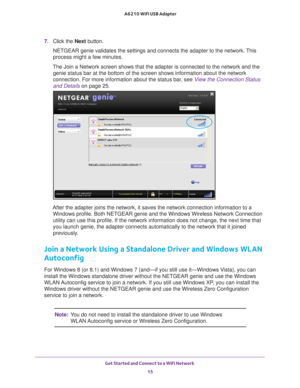 Page 15Get Started and Connect to a WiFi Network 15
 A6210 WiFi USB Adapter
7. 
Click the Next button.
NETGEAR genie validates the settings and connects the adapter to the net\
work. This 
process might a few minutes.
The Join a Network screen shows that the adapter is connected to the net\
work and the  genie status bar at the bottom of the screen shows information about the\
 network 
connection. For more information about the status bar, see  View the Connection Status 
and Details on page  25.
After the...