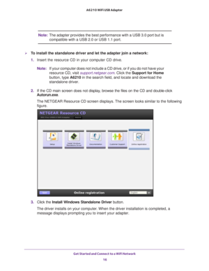 Page 16Get Started and Connect to a WiFi Network 16
A6210 WiFi USB Adapter 
Note:
The adapter provides the best performance with a USB 3.0 port but is 
compatible with a USB
  2.0 or USB 1.1 port.
To install the standalone driver and let the adapter join a network:
1. Insert the resource CD in your computer CD drive. 
Note: If your computer does not include a CD drive, or if you do not have your\
 
resource CD, visit support.netgear.com. Click the Support for Home 
button, type A6210 in the search field, and...