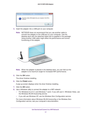 Page 17Get Started and Connect to a WiFi Network 17
 A6210 WiFi USB Adapter
4. 
Insert the adapter  into a USB port on your computer.
Note: NETGEAR does not recommend that you use another cable to 
connect the adapter to the USB port on your computer. Use the 
desktop dock with the attached cable that is supplied in the package. 
Using another USB cable might affect the performance and correct 
functioning of the adapter.
Note:When the adapter is placed in the desktop dock, you can fold out the 
adapter to its...