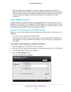Page 18Get Started and Connect to a WiFi Network 18
A6210 WiFi USB Adapter 
After the adapter joins the network, it saves the network connection inf\
ormation to a 
Windows profile. Both NETGEAR genie and the Windows Wireless Network Con\
nection 
utility can use this profile. If the network information does not change\
, the next time that 
you launch genie, the adapter connects automatically to the network that\
 it joined 
previously.
Join a Hidden Network
A hidden network is a network that does not...