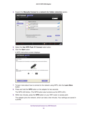 Page 19Get Started and Connect to a WiFi Network 19
 A6210 WiFi USB Adapter
4. 
Expand the  Manually Connect to a network (for hidden networks)  section.
5. Select the Use WPS Push N Connect radio button.
6.  Click the Start  button. 
A WPS instructions screen displays.
7.  To learn more about how to connect to the network using WPS, click the  Learn More 
button.
8.  Press and hold the WPS button on the adapter for two seconds.
The WPS LED blinks. (The WPS button also functions as the WPS LED.)
9.  Within two...
