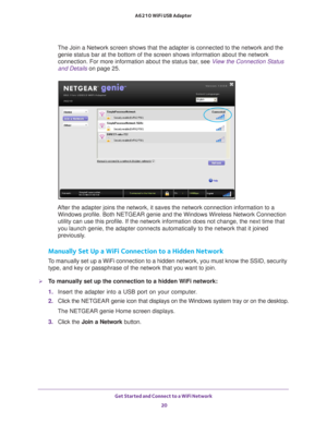 Page 20Get Started and Connect to a WiFi Network 20
A6210 WiFi USB Adapter 
The Join a Network screen shows that the adapter is connected to the net\
work and the 
genie status bar at the bottom of the screen shows information about the\
 network 
connection. For more information about the status bar, see  View the Connection Status 
and Details on page  25.
After the adapter joins the network, it saves the network connection inf\
ormation to a 
Windows profile. Both NETGEAR genie and the Windows Wireless...