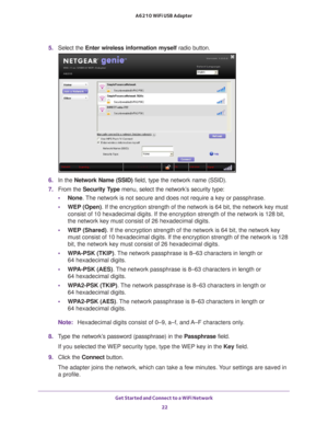 Page 22Get Started and Connect to a WiFi Network 22
A6210 WiFi USB Adapter 
5. 
Select the  Enter wireless information myself  radio button.
6. In the Network Name (SSID)  field, type the network name (SSID).
7.  From the Security Type  menu, select the network’s security type:
• None.  The network is not secure and does not require a key or passphrase.
• WEP (Open)

. If the encryption strength of the network is 64 bit, the network key m\
ust 
consist of 10 hexadecimal digits. If the encryption strength of the...