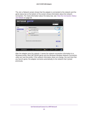 Page 23Get Started and Connect to a WiFi Network 23
 A6210 WiFi USB Adapter
The Join a Network screen shows that the adapter is connected to the net\
work and the 
genie status bar at the bottom of the screen shows information about the\
 network 
connection. For more information about the status bar, see  View the Connection Status 
and Details on page  25.
After the adapter joins the network, it saves the network connection inf\
ormation to a 
Windows profile. Both NETGEAR genie and the Windows Wireless...