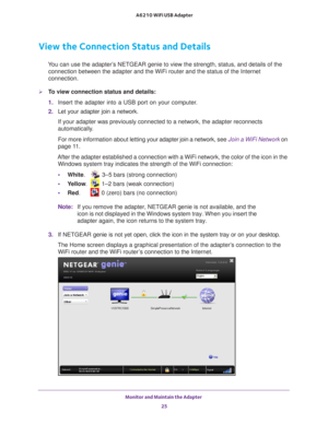 Page 25Monitor and Maintain the Adapter 25
 A6210 WiFi USB Adapter
View the Connection Status and Details
You can use the adapter’s NETGEAR genie to view the strength, status, and details of the 
connection between the adapter and the WiFi router and the status of the\
 Internet 
connection.
To view connection status and details:
1.  Insert the adapter into a USB port on your computer.
2.  Let your adapter join a network. 
If your adapter was previously connected to a network, the adapter recon\
nects...