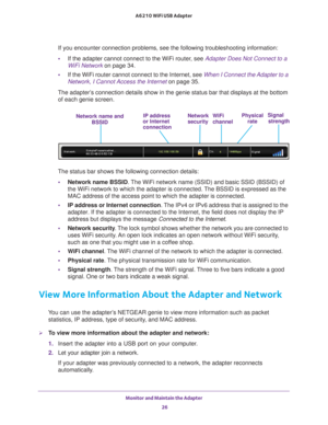 Page 26Monitor and Maintain the Adapter 26
A6210 WiFi USB Adapter 
If you encounter connection problems, see the following troubleshooting \
information:
•
If the adapter cannot connect to the WiFi router, see Adapter Does Not Connect to a 
WiFi Network  on page  34.
• If the WiFi router cannot connect to the Internet, see  When I Connect the Adapter to a 
Network, I Cannot Access the Internet on page  35.
The adapter’s connection details show in the genie status bar that displays at the b\
ottom  of each genie...
