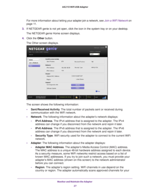 Page 27Monitor and Maintain the Adapter 27
 A6210 WiFi USB Adapter
For more information about letting y
our adapter join a network, see Join a WiFi Network on 
page
  11.
3.  If NETGEAR  genie is not yet open, click the icon in the system tray or on your desk\
top.
The NETGEAR genie Home screen displays.
4.  Click the Other button.
The Other screen displays.
The screen shows the following information:
• Sent/Received Activity . The total number of packets sent or received during 
communication with the WiFi...