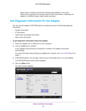 Page 28Monitor and Maintain the Adapter 28
A6210 WiFi USB Adapter 
region when it checks to see which networks are available in your area. \
Governments regulate the channels used for WiFi transmission. Operating \
the 
adapter in a different region might violate local laws.
Get Diagnostic Information for the Adapter
You can use the adapter’s NETGEAR genie to display and save the following diagnostic 
information:
• System information
• IP information
• Client driver and profile information
• Site survey...