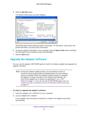 Page 29Monitor and Maintain the Adapter 29
 A6210 WiFi USB Adapter
5. 
Click the Get Info button.
The System Status pop-up screen displays.
NETGEAR genie starts collecting system information, IP information, clie\
nt driver and 
profile information, and site survey information.
6.  To save the system information to your computer, click the  Save to File button and follow 
the instructions of your browser to save the information.
7.  Click the Exit button.
Upgrade the Adapter Software
You can use the adapter’s...