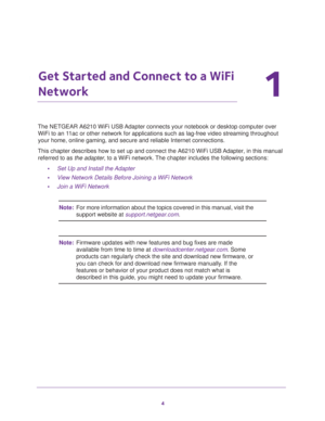 Page 44
1
1.   Get Started and Connect to a WiFi 
Network
The NETGEAR A6210 WiFi USB Adapter connects your notebook or desktop computer over WiFi to an 11ac or other network for applications such as lag-free video streaming t\
hroughout 
your home, online gaming, and secure and reliable Internet connections.
This chapter describes how to set up and connect the A6210 WiFi USB Adapter, in this manual  referred to as  the adapter, to a WiFi network. The chapter includes the following sections:
• Set Up and...