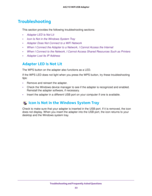 Page 33Troubleshooting and Frequently Asked Questions 33
 A6210 WiFi USB Adapter
Troubleshooting
This section provides the following troubleshooting sections:
• Adapter LED Is Not Lit
• Icon Is Not in the Windows System Tray
• Adapter Does Not Connect to a WiFi Network
• When I Connect the Adapter to a Network, I Cannot Access the Internet
• When I Connect to the Network, I Cannot Access Shared Resources Such as Printers
• Adapter Lost Its IP Address
Adapter LED Is Not Lit
The WPS button on the adapter also...