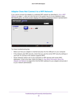 Page 34Troubleshooting and Frequently Asked Questions 34
A6210 WiFi USB Adapter 
Adapter Does Not Connect to a WiFi Network
If you cannot connect the adapter to a selected WiFi network as describe\
d in Join a WiFi 
Network on page
 11, after you click the icon in the system tray or on your desktop to  open 
NETGEAR genie, the Home screen displays the following graphical network \
representation:
Try these troubleshooting tips:
• Make sure that your adapter is inserted securely into the USB port on yo\
ur...